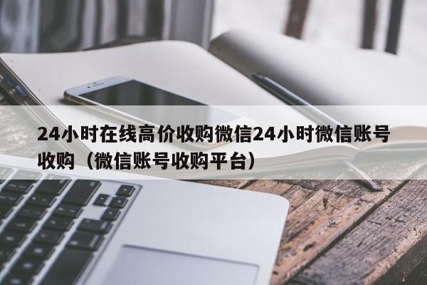 24小时在线高价收购微信24小时微信账号收购（微信账号收购平台）